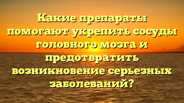 Какие препараты помогают укрепить сосуды головного мозга и предотвратить возникновение серьезных заболеваний?