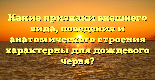 Какие признаки внешнего вида, поведения и анатомического строения характерны для дождевого червя?