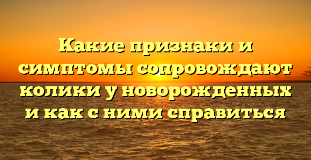 Какие признаки и симптомы сопровождают колики у новорожденных и как с ними справиться