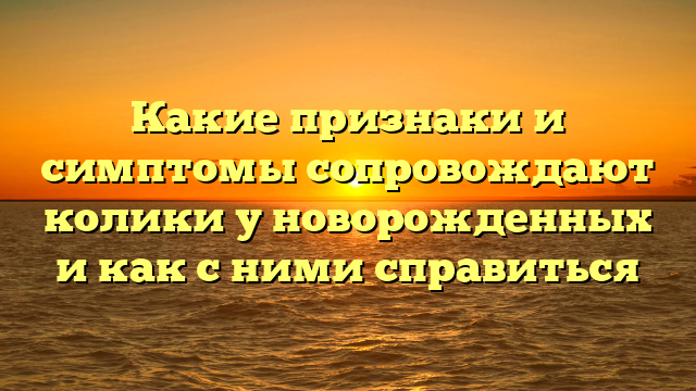 Какие признаки и симптомы сопровождают колики у новорожденных и как с ними справиться