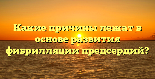 Какие причины лежат в основе развития фибрилляции предсердий?