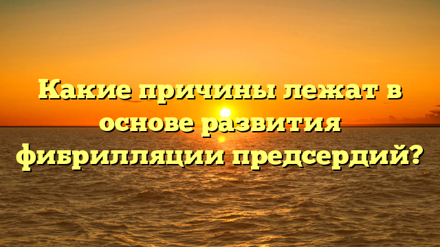 Какие причины лежат в основе развития фибрилляции предсердий?