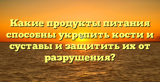 Какие продукты питания способны укрепить кости и суставы и защитить их от разрушения?