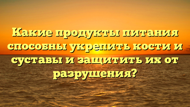 Какие продукты питания способны укрепить кости и суставы и защитить их от разрушения?