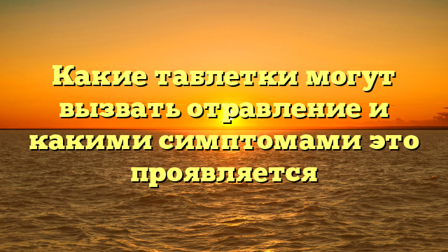 Какие таблетки могут вызвать отравление и какими симптомами это проявляется