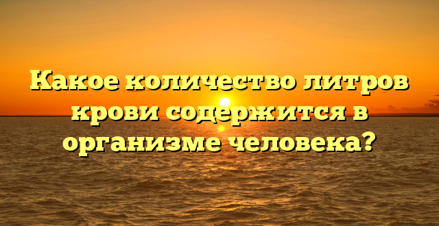 Какое количество литров крови содержится в организме человека?