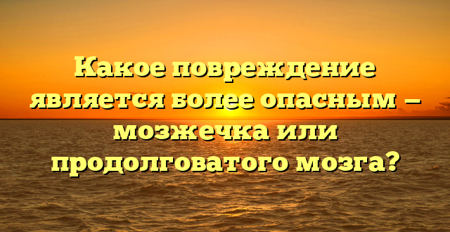 Какое повреждение является более опасным — мозжечка или продолговатого мозга?