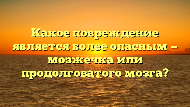 Какое повреждение является более опасным — мозжечка или продолговатого мозга?