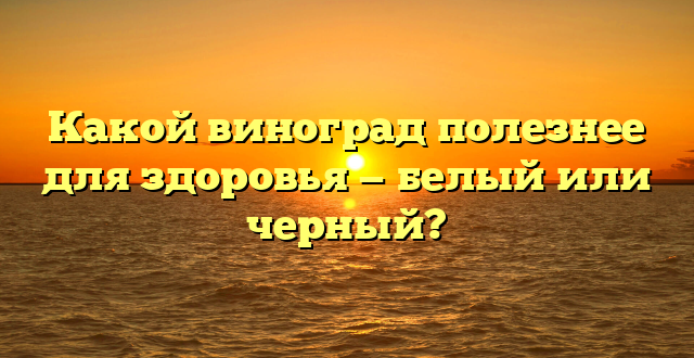 Какой виноград полезнее для здоровья — белый или черный?