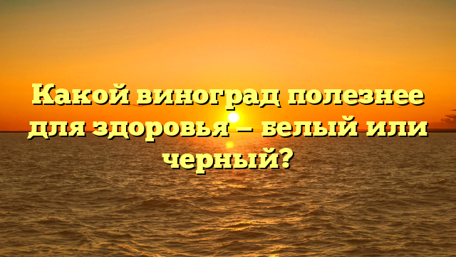 Какой виноград полезнее для здоровья — белый или черный?