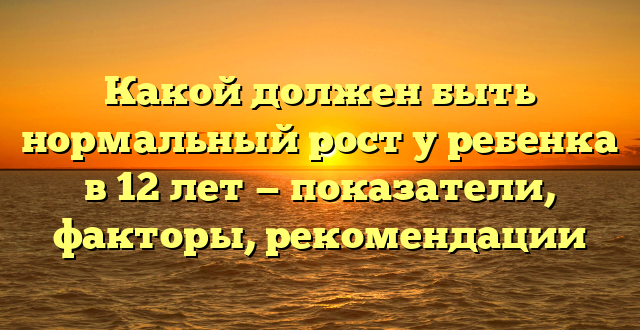 Какой должен быть нормальный рост у ребенка в 12 лет — показатели, факторы, рекомендации