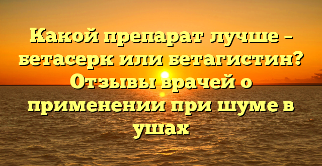 Какой препарат лучше – бетасерк или бетагистин? Отзывы врачей о применении при шуме в ушах