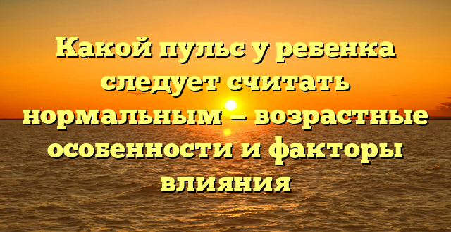 Какой пульс у ребенка следует считать нормальным — возрастные особенности и факторы влияния