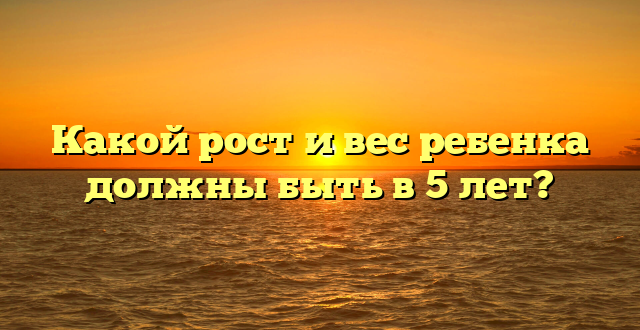 Какой рост и вес ребенка должны быть в 5 лет?