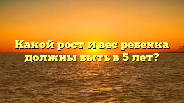 Какой рост и вес ребенка должны быть в 5 лет?