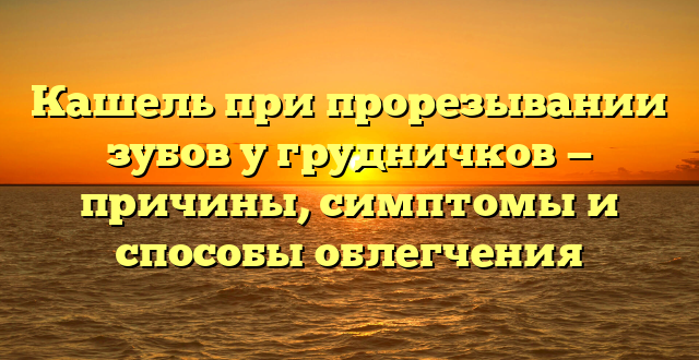 Кашель при прорезывании зубов у грудничков — причины, симптомы и способы облегчения