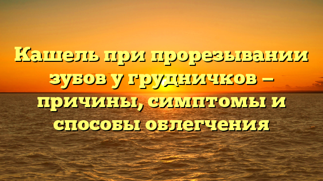 Кашель при прорезывании зубов у грудничков — причины, симптомы и способы облегчения