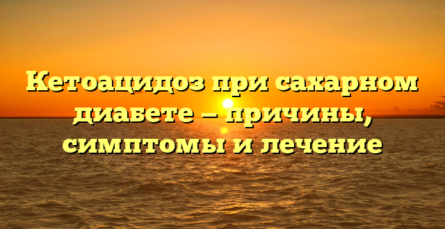 Кетоацидоз при сахарном диабете — причины, симптомы и лечение