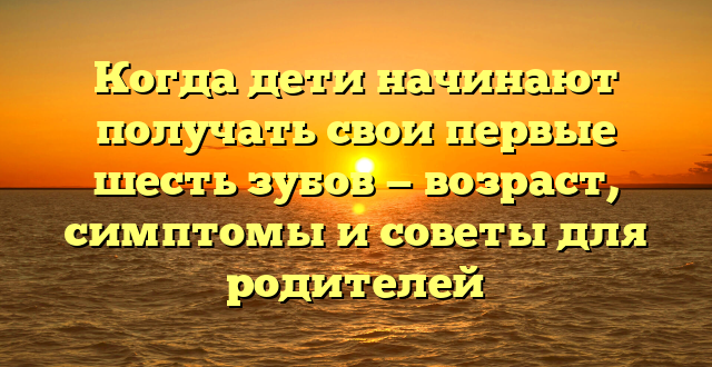 Когда дети начинают получать свои первые шесть зубов — возраст, симптомы и советы для родителей