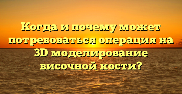 Когда и почему может потребоваться операция на 3D моделирование височной кости?