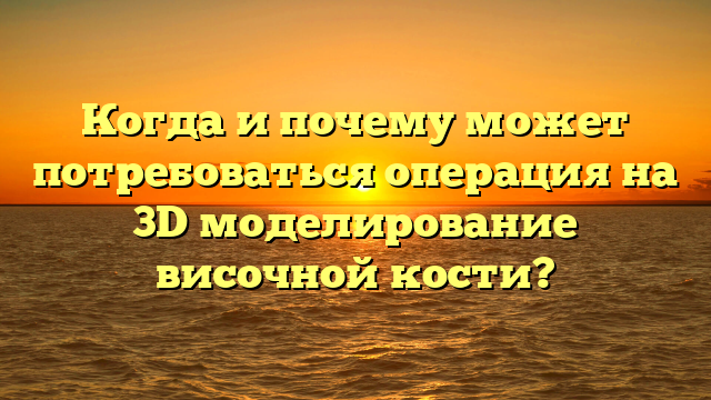 Когда и почему может потребоваться операция на 3D моделирование височной кости?