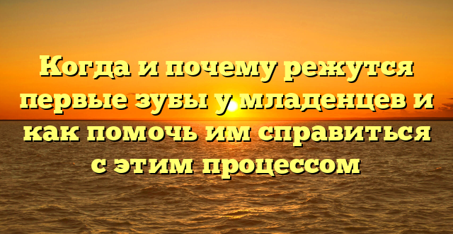 Когда и почему режутся первые зубы у младенцев и как помочь им справиться с этим процессом