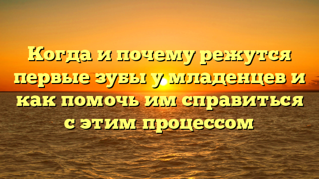 Когда и почему режутся первые зубы у младенцев и как помочь им справиться с этим процессом