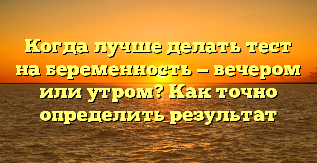 Когда лучше делать тест на беременность — вечером или утром? Как точно определить результат