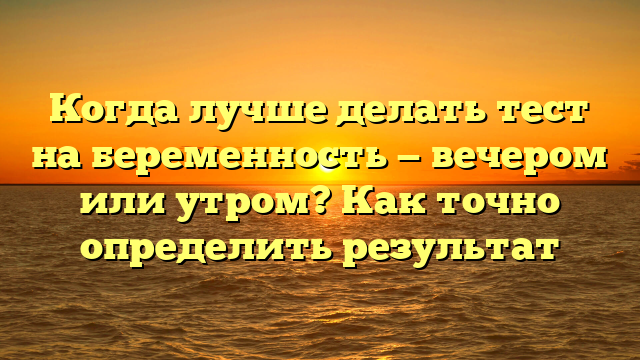 Когда лучше делать тест на беременность — вечером или утром? Как точно определить результат