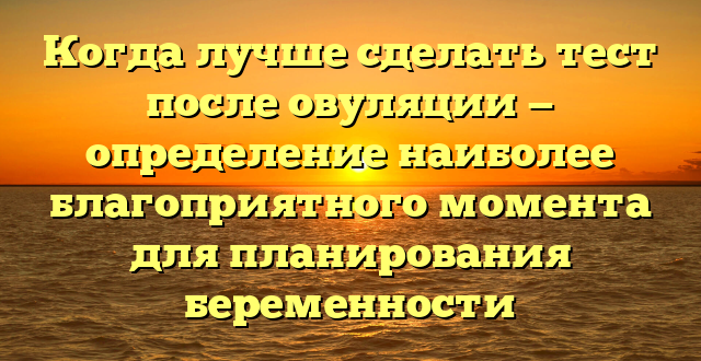 Когда лучше сделать тест после овуляции — определение наиболее благоприятного момента для планирования беременности