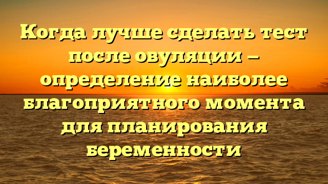 Когда лучше сделать тест после овуляции — определение наиболее благоприятного момента для планирования беременности