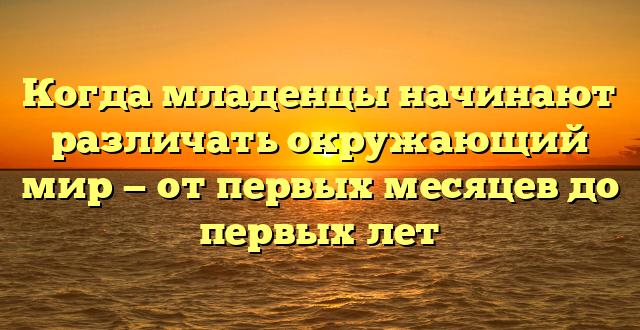 Когда младенцы начинают различать окружающий мир — от первых месяцев до первых лет