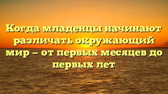 Когда младенцы начинают различать окружающий мир — от первых месяцев до первых лет