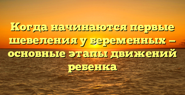 Когда начинаются первые шевеления у беременных — основные этапы движений ребенка