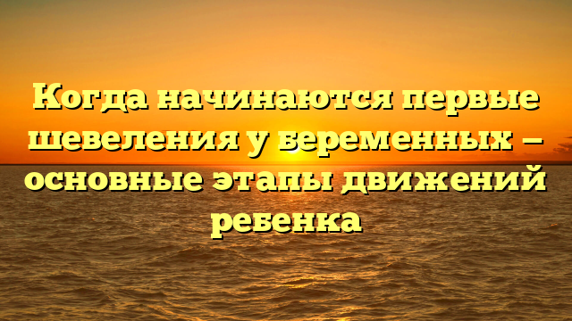 Когда начинаются первые шевеления у беременных — основные этапы движений ребенка