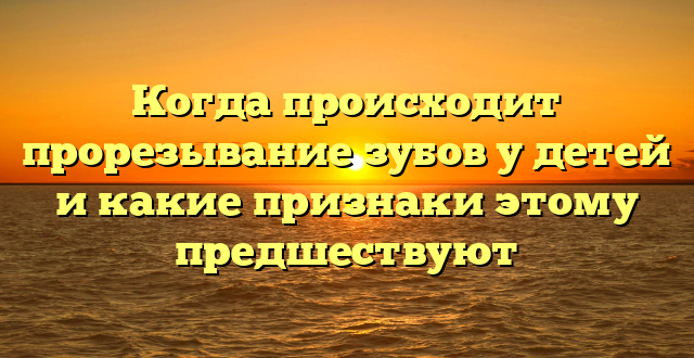 Когда происходит прорезывание зубов у детей и какие признаки этому предшествуют