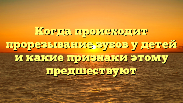 Когда происходит прорезывание зубов у детей и какие признаки этому предшествуют