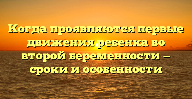 Когда проявляются первые движения ребенка во второй беременности — сроки и особенности