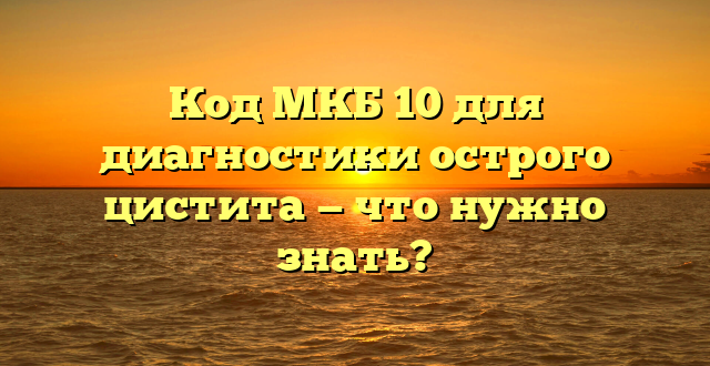 Код МКБ 10 для диагностики острого цистита — что нужно знать?