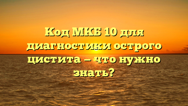 Код МКБ 10 для диагностики острого цистита — что нужно знать?