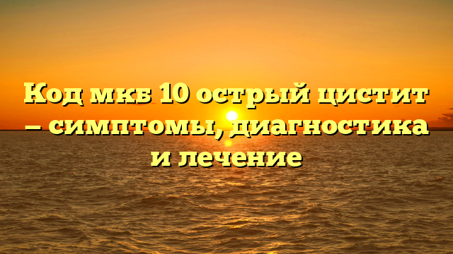 Код мкб 10 острый цистит — симптомы, диагностика и лечение