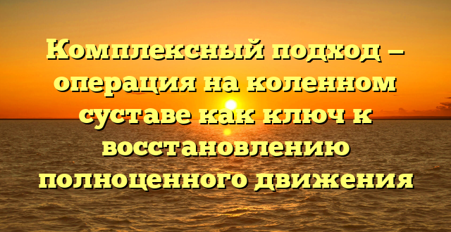 Комплексный подход — операция на коленном суставе как ключ к восстановлению полноценного движения