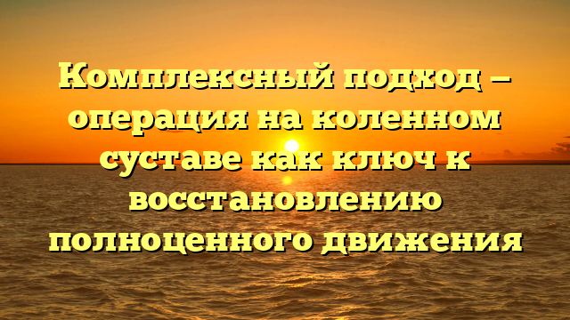 Комплексный подход — операция на коленном суставе как ключ к восстановлению полноценного движения