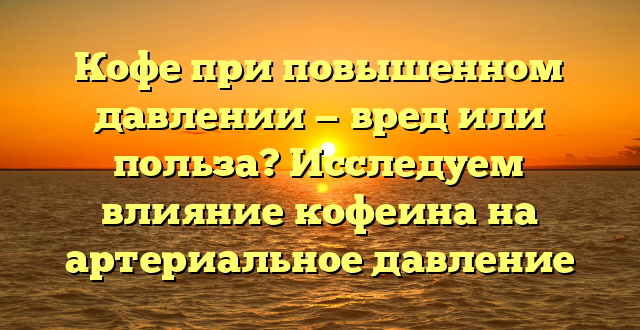 Кофе при повышенном давлении — вред или польза? Исследуем влияние кофеина на артериальное давление