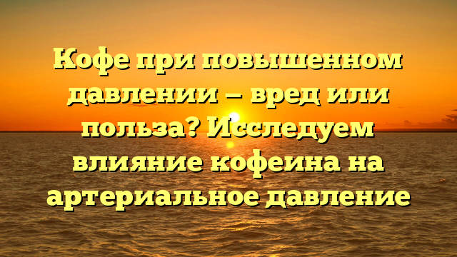 Кофе при повышенном давлении — вред или польза? Исследуем влияние кофеина на артериальное давление