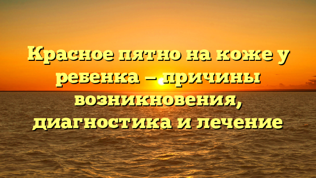 Красное пятно на коже у ребенка — причины возникновения, диагностика и лечение