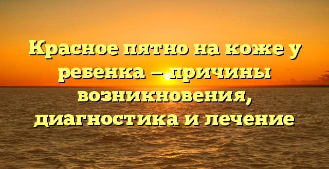 Красное пятно на коже у ребенка — причины возникновения, диагностика и лечение