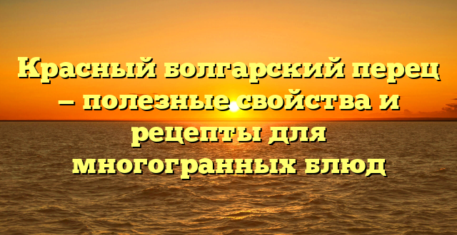 Красный болгарский перец — полезные свойства и рецепты для многогранных блюд