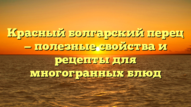 Красный болгарский перец — полезные свойства и рецепты для многогранных блюд