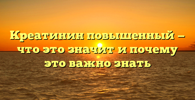 Креатинин повышенный — что это значит и почему это важно знать